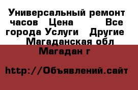 Универсальный ремонт часов › Цена ­ 100 - Все города Услуги » Другие   . Магаданская обл.,Магадан г.